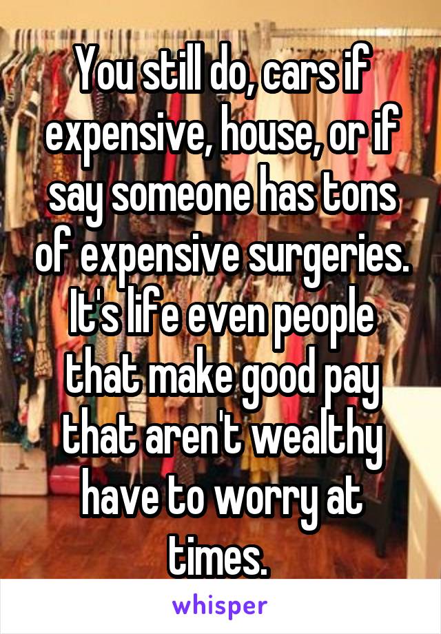 You still do, cars if expensive, house, or if say someone has tons of expensive surgeries. It's life even people that make good pay that aren't wealthy have to worry at times. 