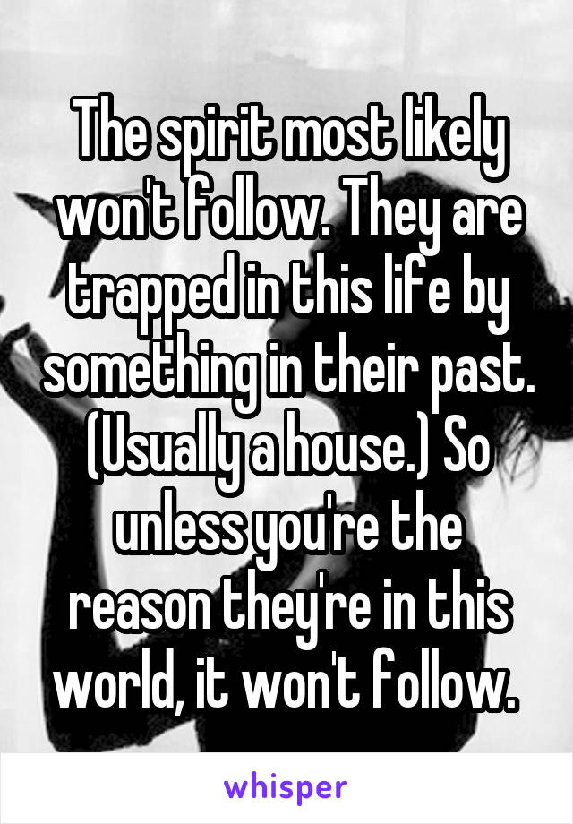 The spirit most likely won't follow. They are trapped in this life by something in their past. (Usually a house.) So unless you're the reason they're in this world, it won't follow. 