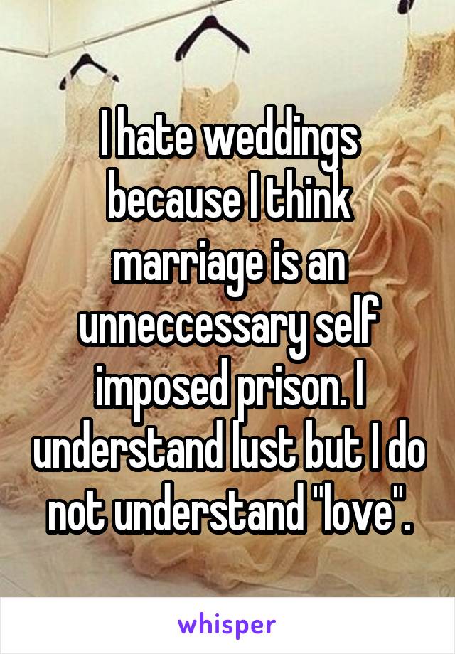 I hate weddings because I think marriage is an unneccessary self imposed prison. I understand lust but I do not understand "love".