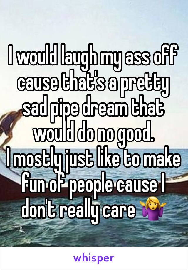 I would laugh my ass off cause that's a pretty sad pipe dream that would do no good.
I mostly just like to make fun of people cause I don't really care 🤷‍♀️