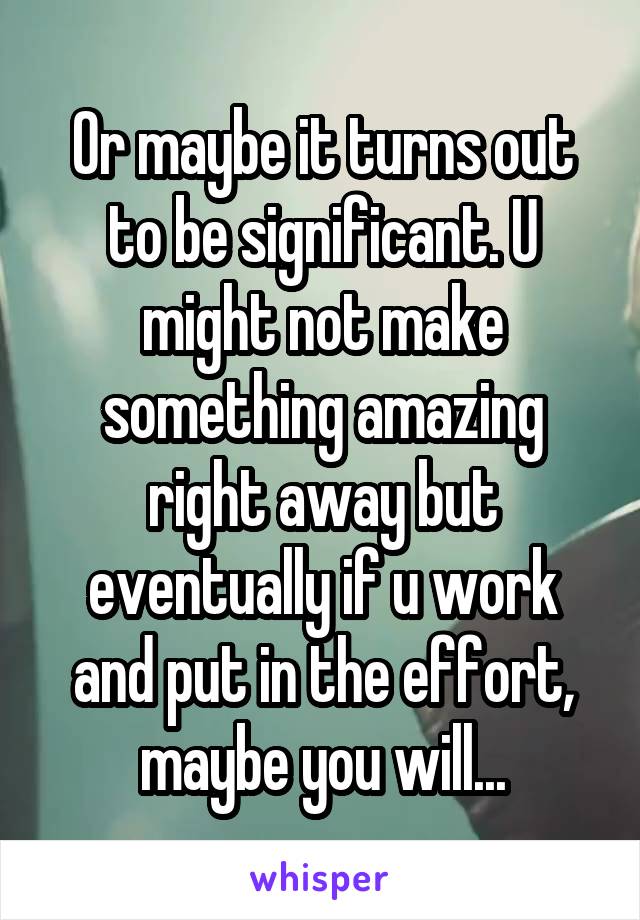 Or maybe it turns out to be significant. U might not make something amazing right away but eventually if u work and put in the effort, maybe you will...