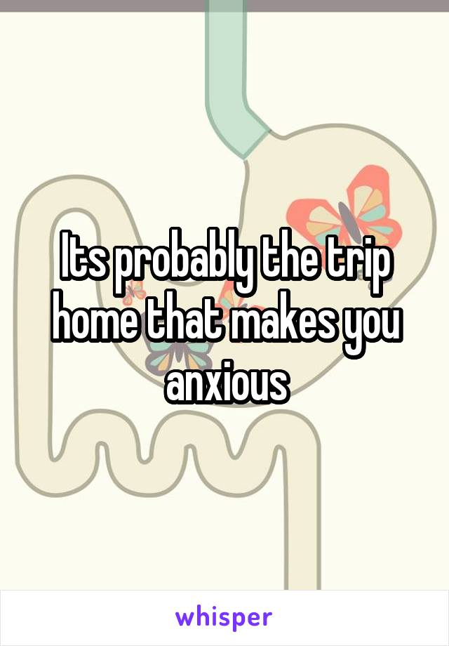 Its probably the trip home that makes you anxious