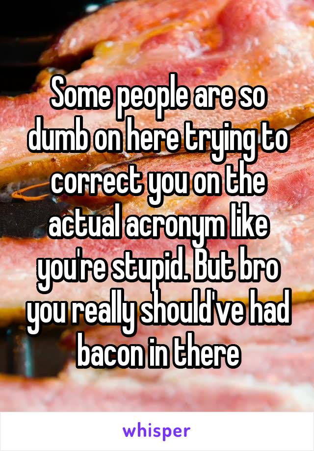 Some people are so dumb on here trying to correct you on the actual acronym like you're stupid. But bro you really should've had bacon in there