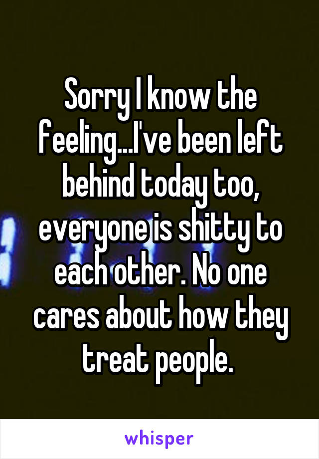 Sorry I know the feeling...I've been left behind today too, everyone is shitty to each other. No one cares about how they treat people. 