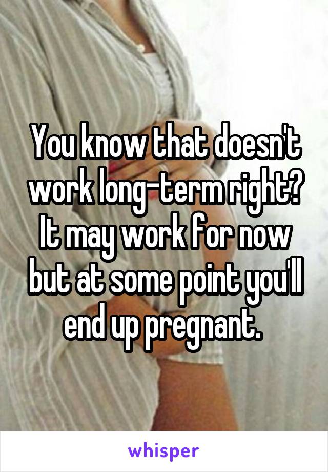 You know that doesn't work long-term right? It may work for now but at some point you'll end up pregnant. 