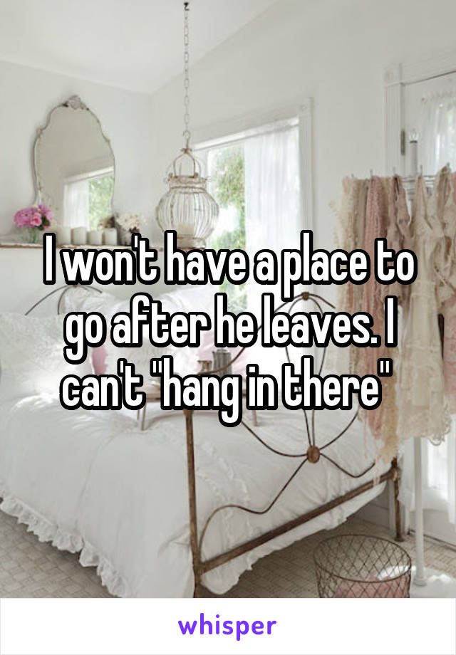 I won't have a place to go after he leaves. I can't "hang in there" 