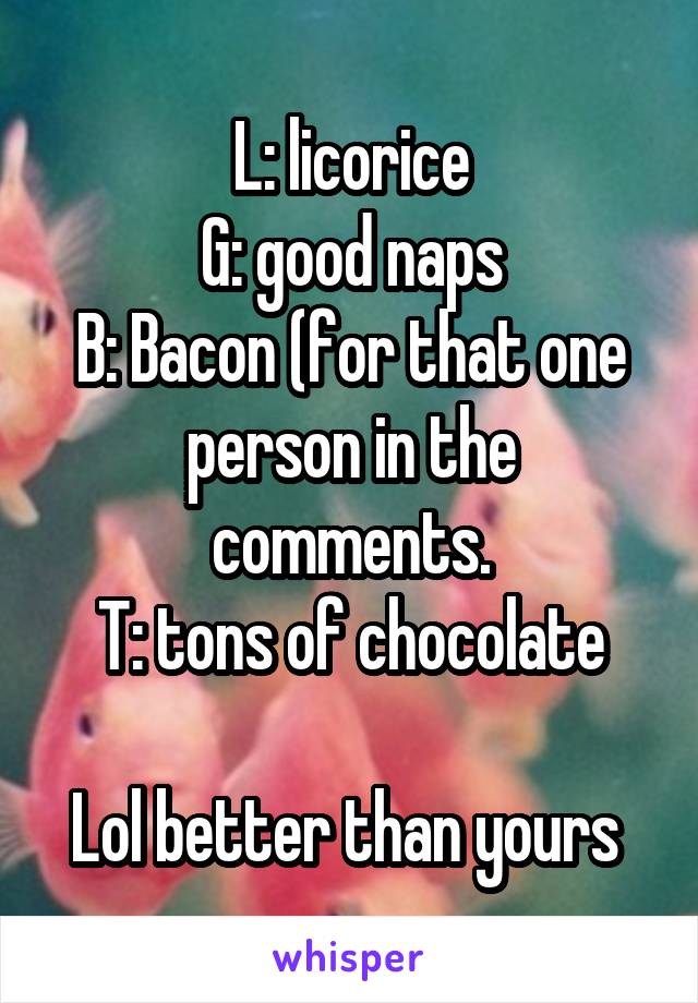 L: licorice
G: good naps
B: Bacon (for that one person in the comments.
T: tons of chocolate

Lol better than yours 