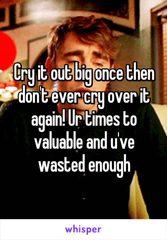 Cry it out big once then don't ever cry over it again! Ur times to valuable and u've wasted enough