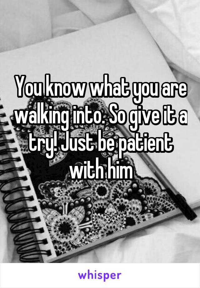 You know what you are walking into. So give it a try! Just be patient with him
