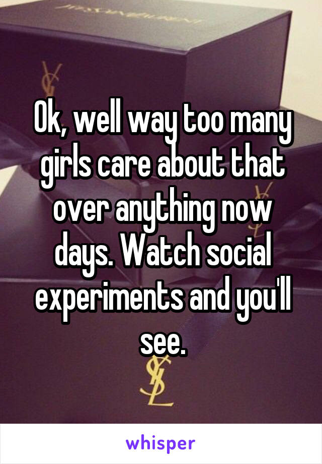 Ok, well way too many girls care about that over anything now days. Watch social experiments and you'll see.