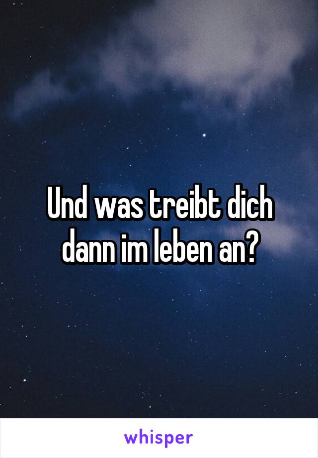 Und was treibt dich dann im leben an?