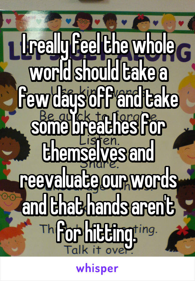 I really feel the whole world should take a few days off and take some breathes for themselves and reevaluate our words and that hands aren't for hitting. 