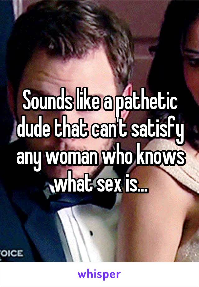 Sounds like a pathetic dude that can't satisfy any woman who knows what sex is...