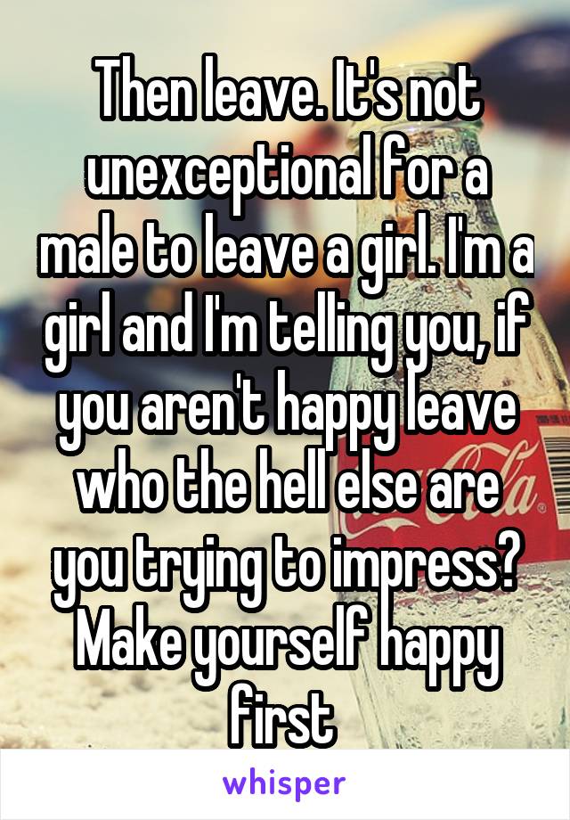 Then leave. It's not unexceptional for a male to leave a girl. I'm a girl and I'm telling you, if you aren't happy leave who the hell else are you trying to impress? Make yourself happy first 