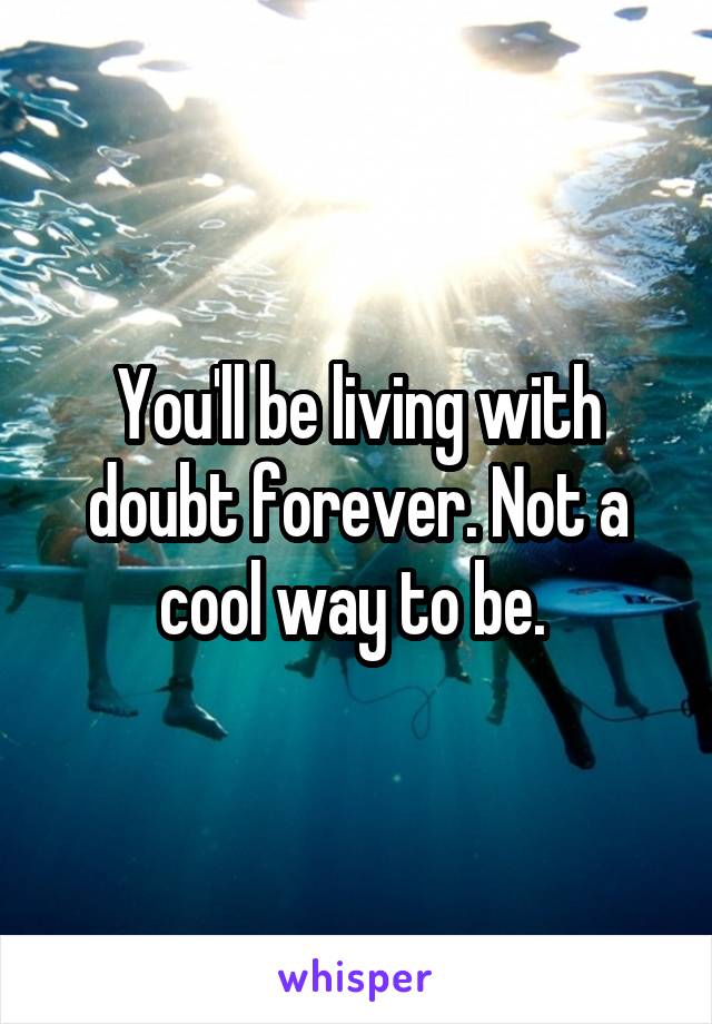 You'll be living with doubt forever. Not a cool way to be. 