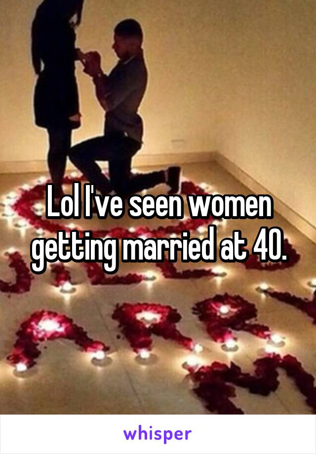 Lol I've seen women getting married at 40.