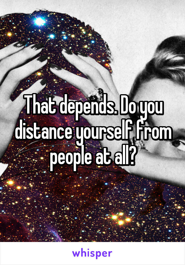 That depends. Do you distance yourself from people at all?