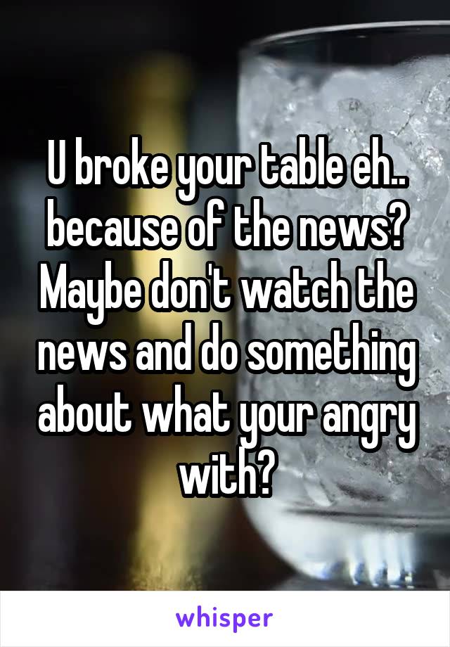 U broke your table eh.. because of the news? Maybe don't watch the news and do something about what your angry with?