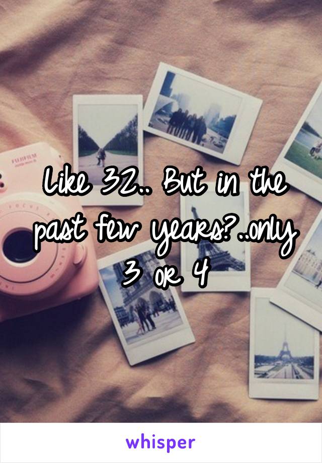 Like 32.. But in the past few years?..only 3 or 4