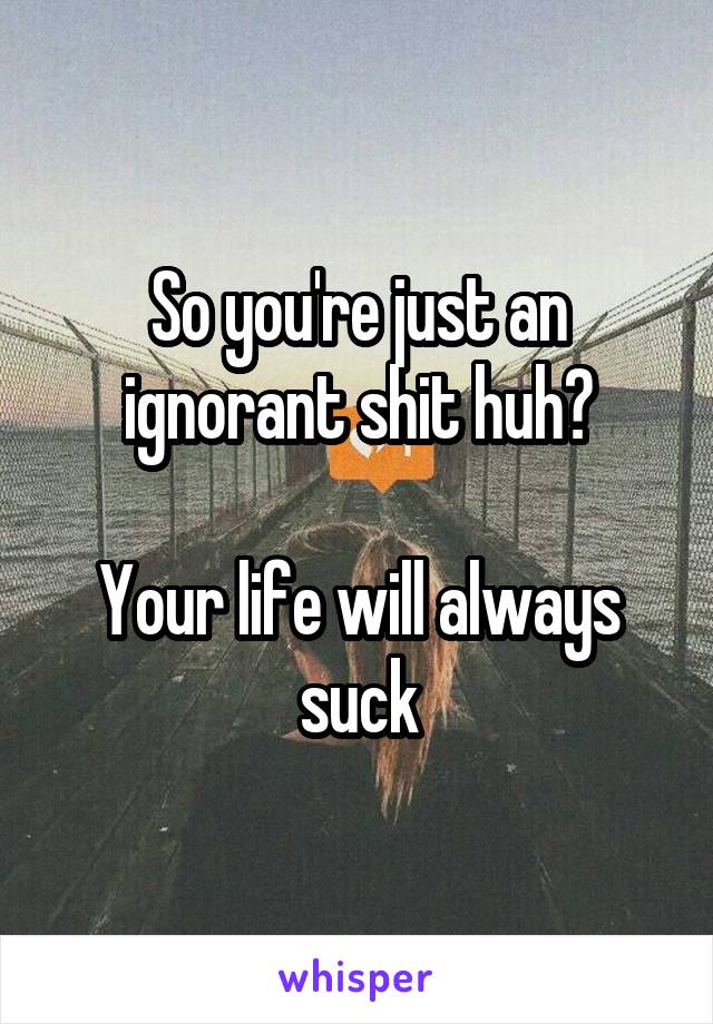 So you're just an ignorant shit huh?

Your life will always suck