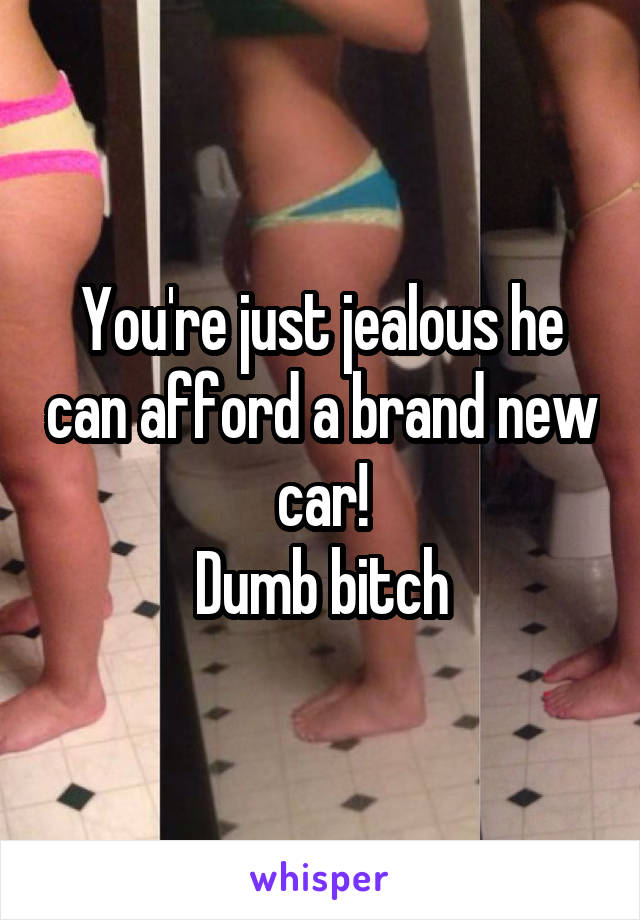 You're just jealous he can afford a brand new car!
Dumb bitch