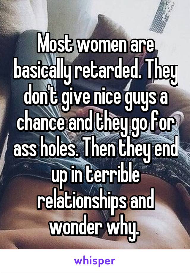 Most women are basically retarded. They don't give nice guys a chance and they go for ass holes. Then they end up in terrible relationships and wonder why. 