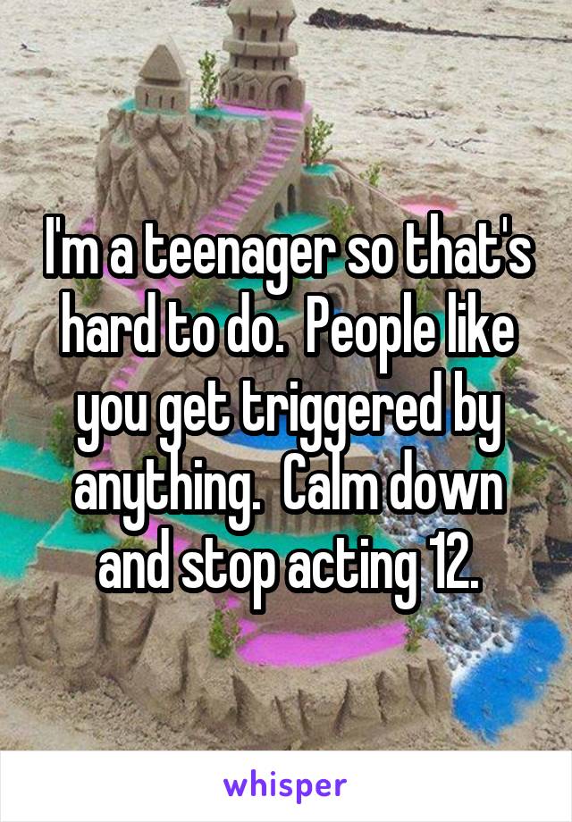 I'm a teenager so that's hard to do.  People like you get triggered by anything.  Calm down and stop acting 12.