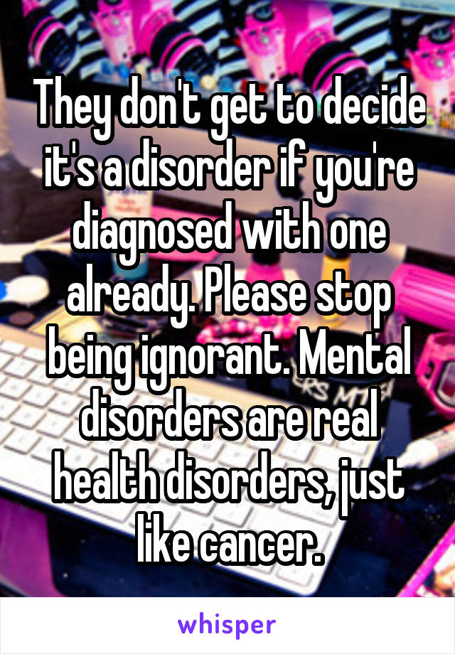 They don't get to decide it's a disorder if you're diagnosed with one already. Please stop being ignorant. Mental disorders are real health disorders, just like cancer.