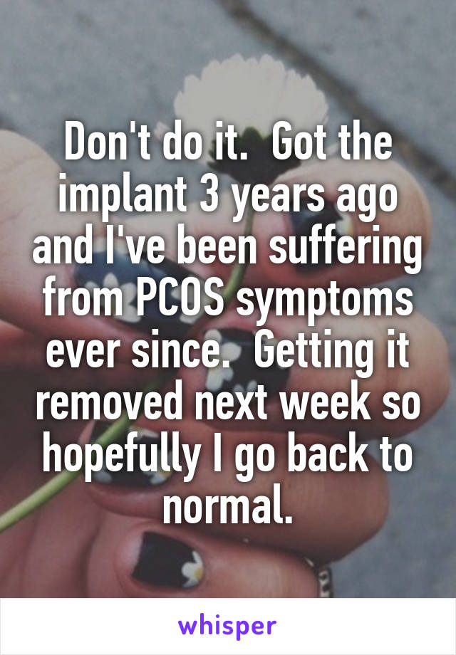 Don't do it.  Got the implant 3 years ago and I've been suffering from PCOS symptoms ever since.  Getting it removed next week so hopefully I go back to normal.