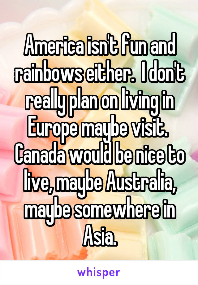 America isn't fun and rainbows either.  I don't really plan on living in Europe maybe visit.  Canada would be nice to live, maybe Australia, maybe somewhere in Asia.