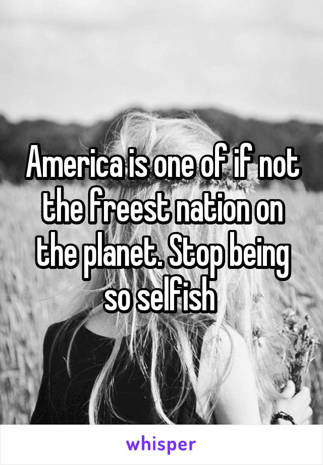 America is one of if not the freest nation on the planet. Stop being so selfish 