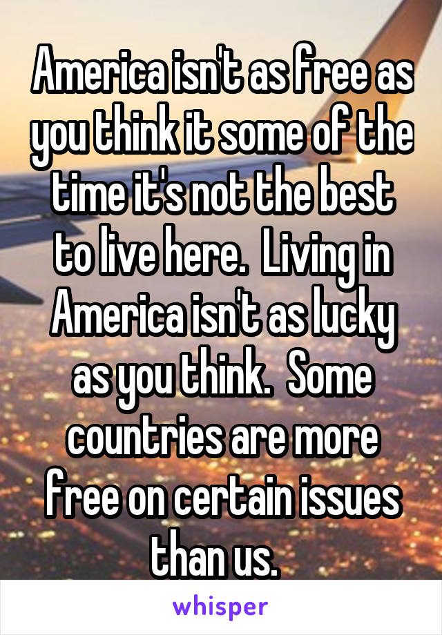 America isn't as free as you think it some of the time it's not the best to live here.  Living in America isn't as lucky as you think.  Some countries are more free on certain issues than us.  