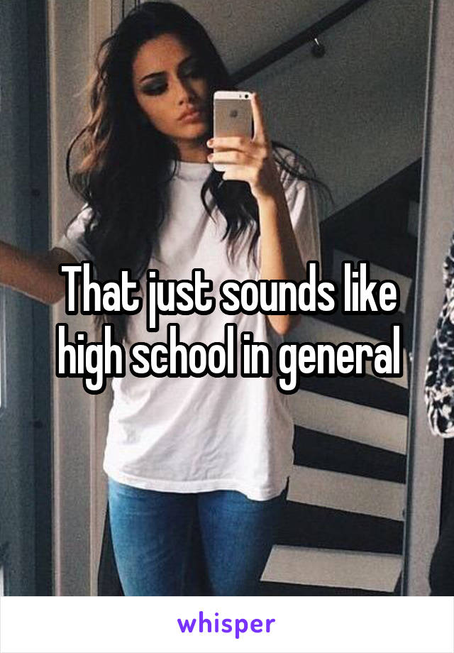 That just sounds like high school in general