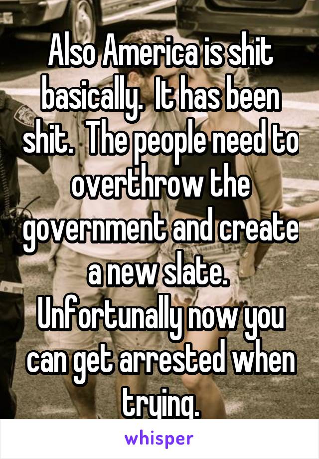 Also America is shit basically.  It has been shit.  The people need to overthrow the government and create a new slate.  Unfortunally now you can get arrested when trying.