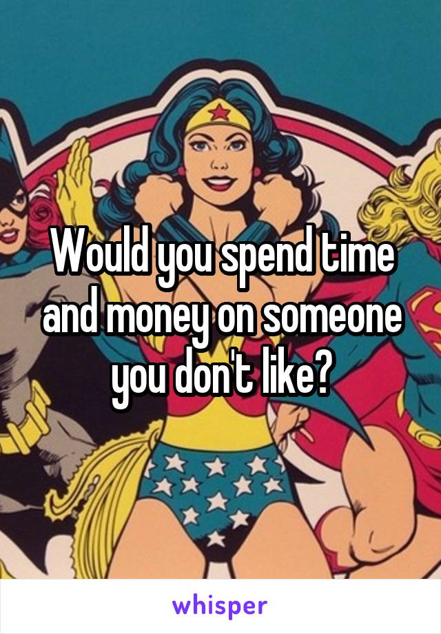 Would you spend time and money on someone you don't like?