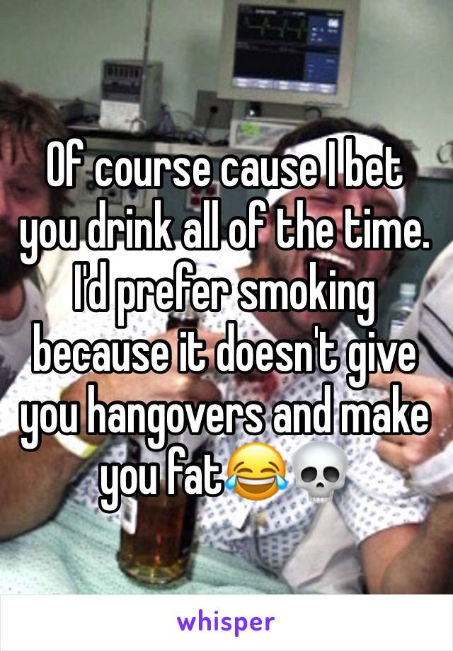 Of course cause I bet you drink all of the time. I'd prefer smoking because it doesn't give you hangovers and make you fat😂💀