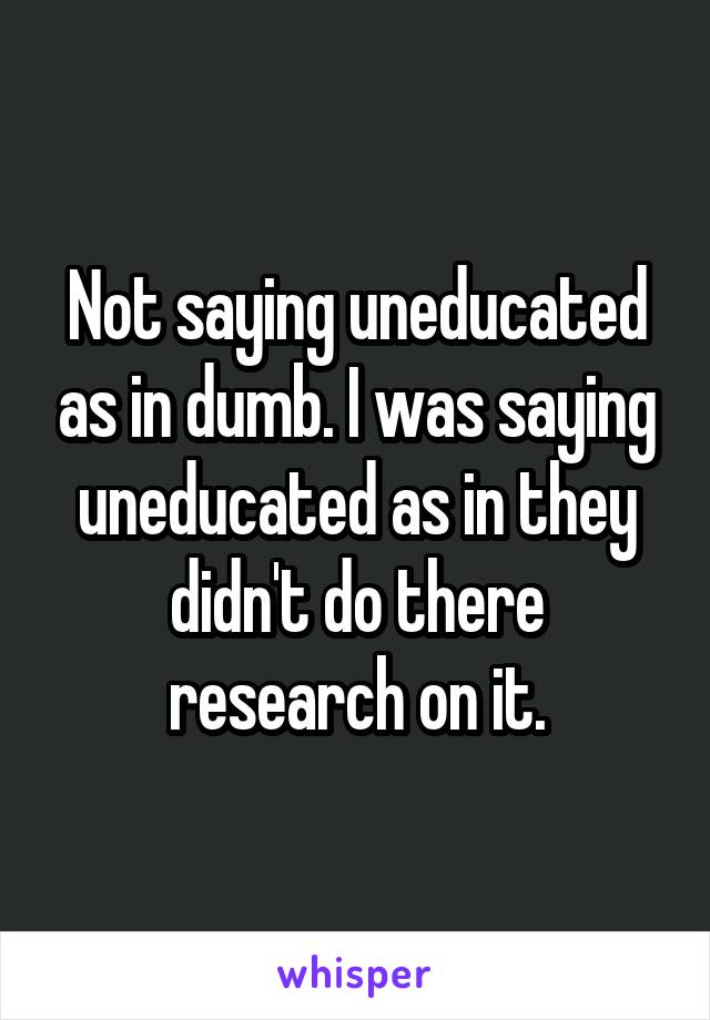 Not saying uneducated as in dumb. I was saying uneducated as in they didn't do there research on it.