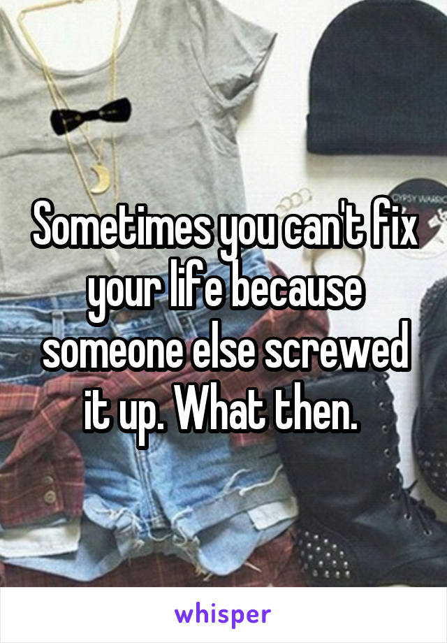 Sometimes you can't fix your life because someone else screwed it up. What then. 