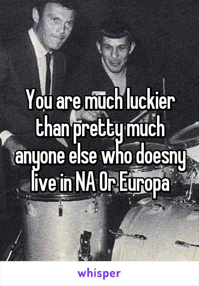 You are much luckier than pretty much anyone else who doesny live in NA Or Europa