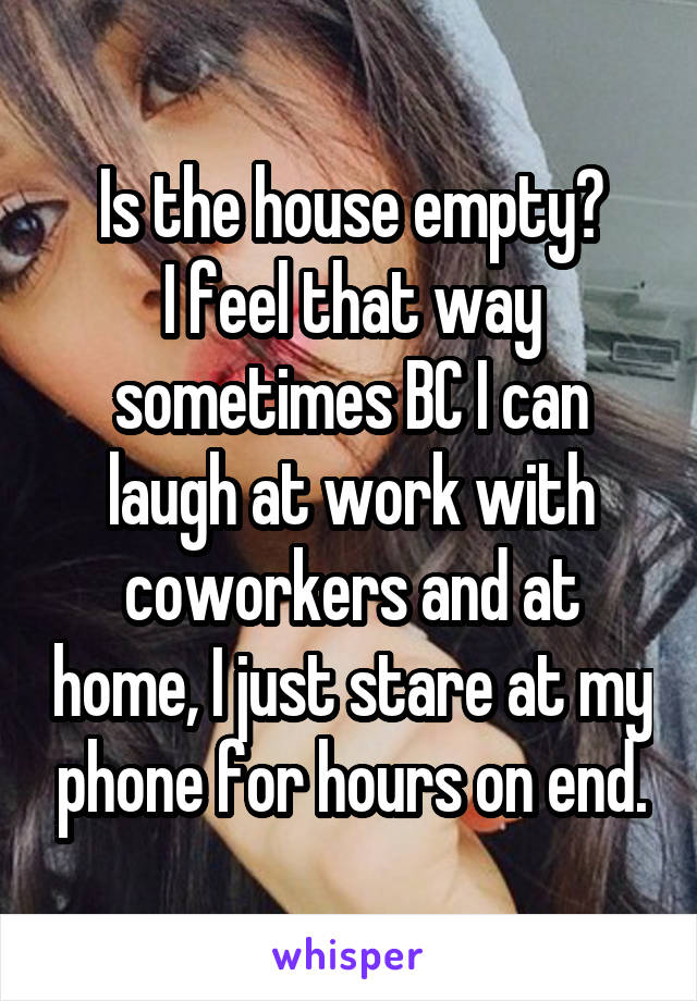 Is the house empty?
I feel that way sometimes BC I can laugh at work with coworkers and at home, I just stare at my phone for hours on end.