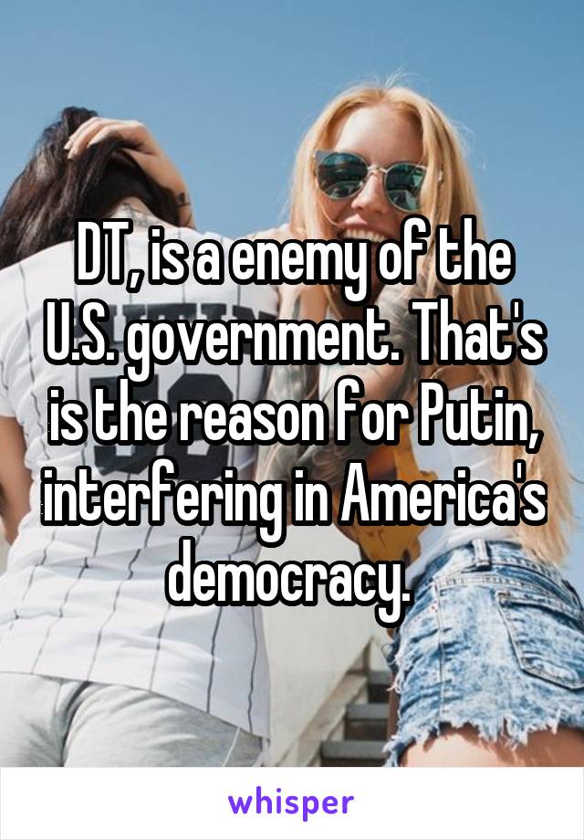 DT, is a enemy of the U.S. government. That's is the reason for Putin, interfering in America's democracy. 