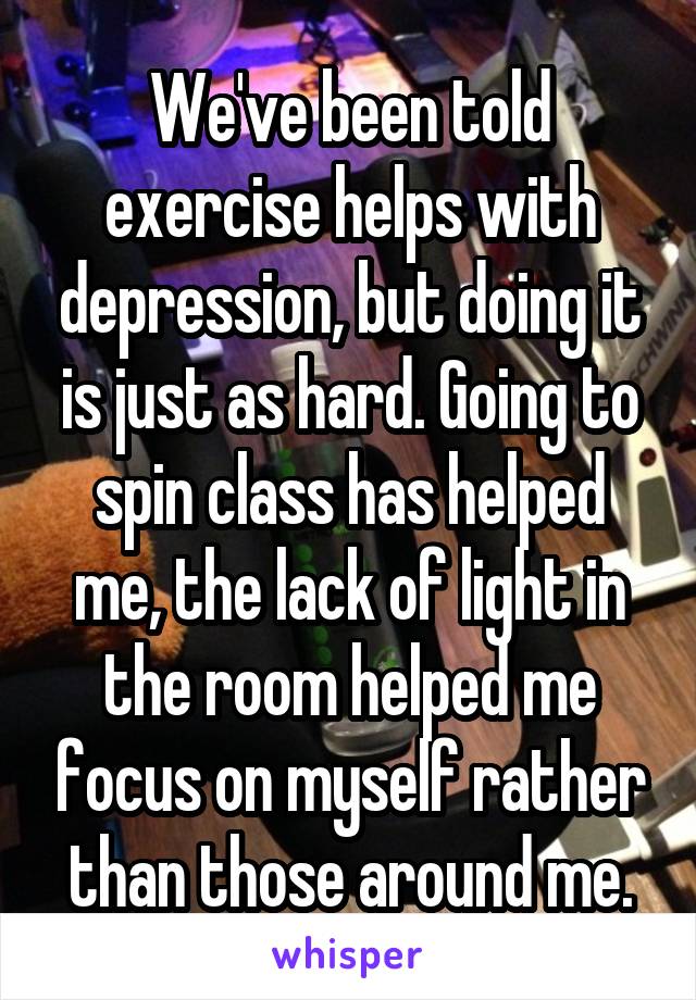 We've been told exercise helps with depression, but doing it is just as hard. Going to spin class has helped me, the lack of light in the room helped me focus on myself rather than those around me.