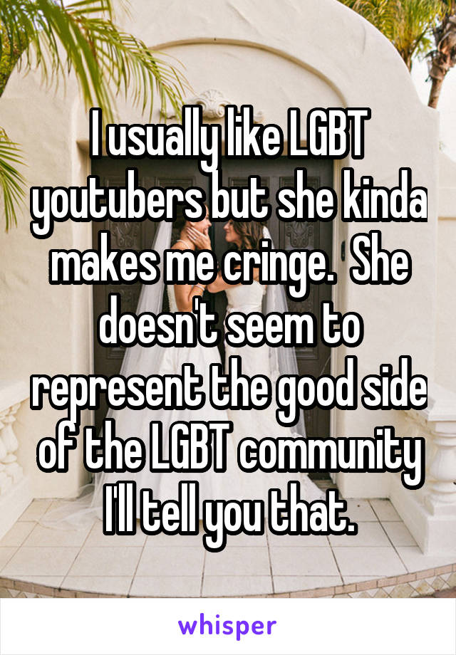 I usually like LGBT youtubers but she kinda makes me cringe.  She doesn't seem to represent the good side of the LGBT community I'll tell you that.