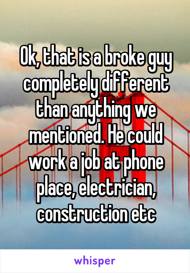 Ok, that is a broke guy completely different than anything we mentioned. He could work a job at phone place, electrician, construction etc