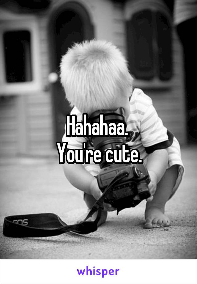 Hahahaa. 
You're cute.