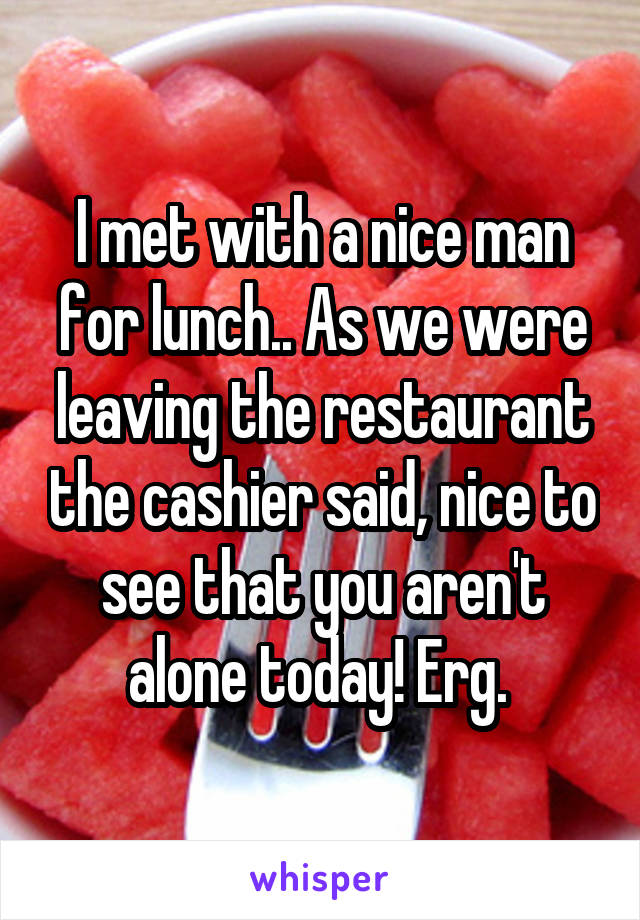 I met with a nice man for lunch.. As we were leaving the restaurant the cashier said, nice to see that you aren't alone today! Erg. 