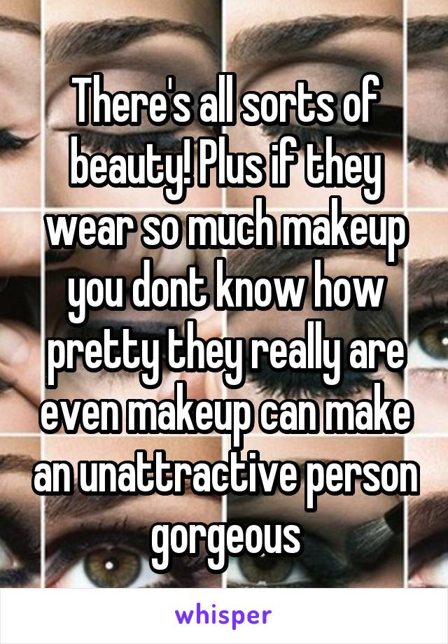 There's all sorts of beauty! Plus if they wear so much makeup you dont know how pretty they really are even makeup can make an unattractive person gorgeous