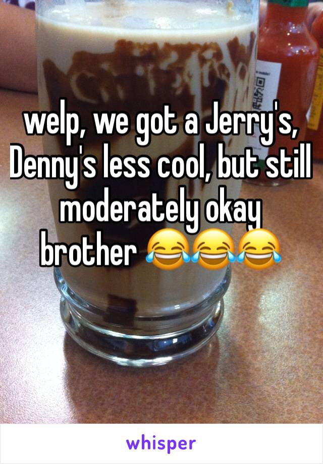 welp, we got a Jerry's, Denny's less cool, but still moderately okay brother 😂😂😂