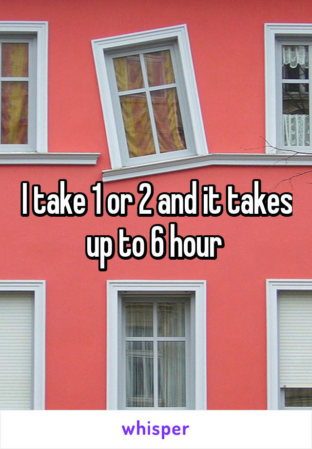 I take 1 or 2 and it takes up to 6 hour 