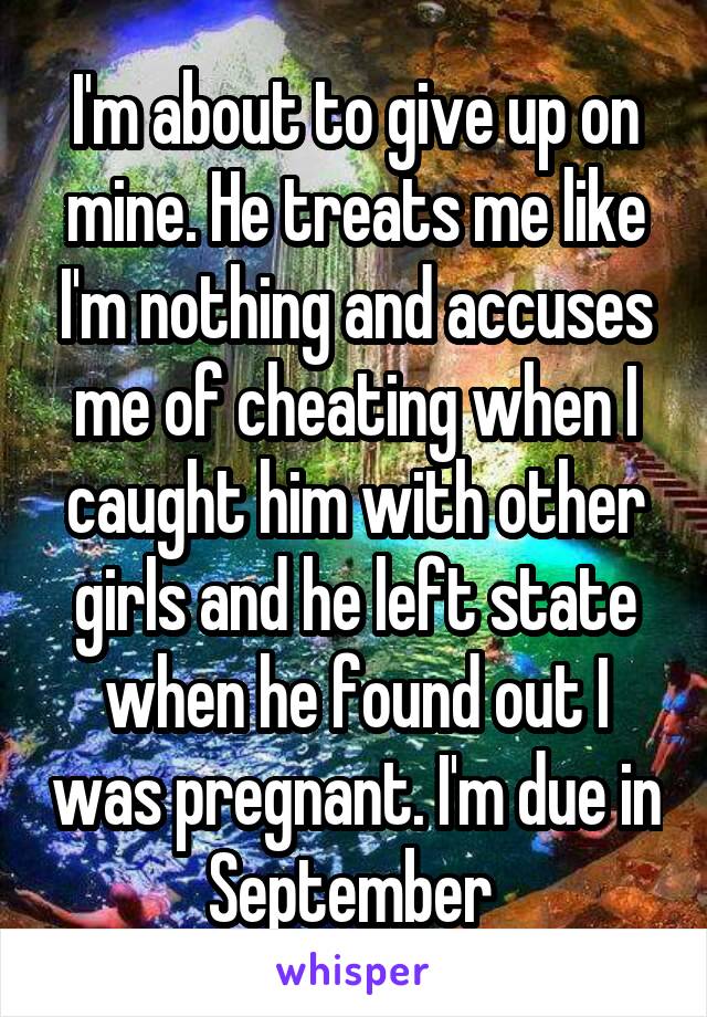 I'm about to give up on mine. He treats me like I'm nothing and accuses me of cheating when I caught him with other girls and he left state when he found out I was pregnant. I'm due in September 